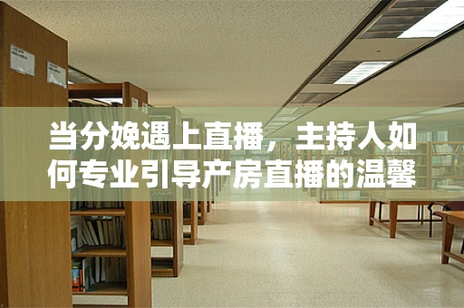 当分娩遇上直播，主持人如何专业引导产房直播的温馨与安全？