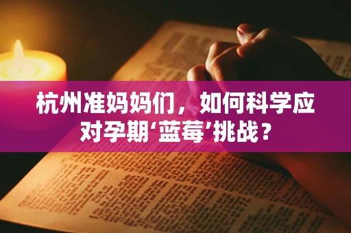 杭州准妈妈们，如何科学应对孕期‘蓝莓’挑战？