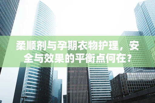 柔顺剂与孕期衣物护理，安全与效果的平衡点何在？