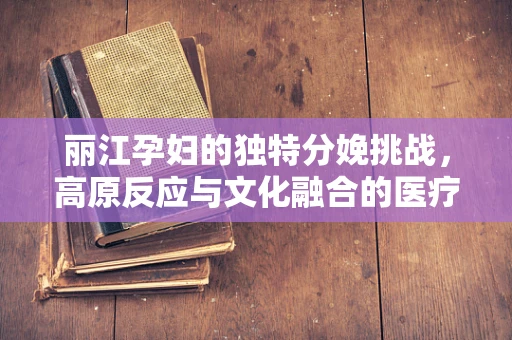 丽江孕妇的独特分娩挑战，高原反应与文化融合的医疗考量