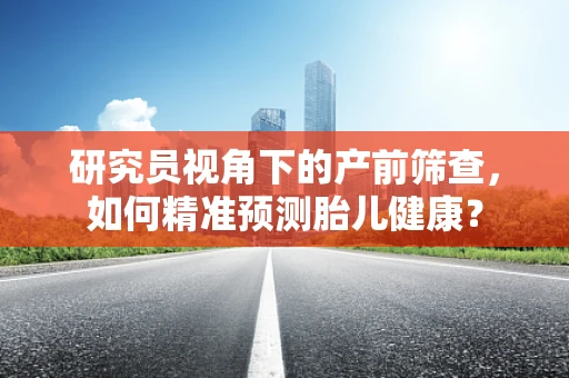 研究员视角下的产前筛查，如何精准预测胎儿健康？