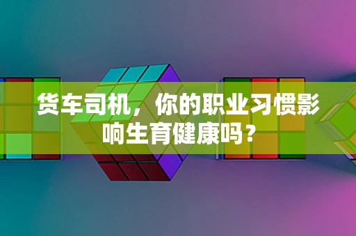 货车司机，你的职业习惯影响生育健康吗？