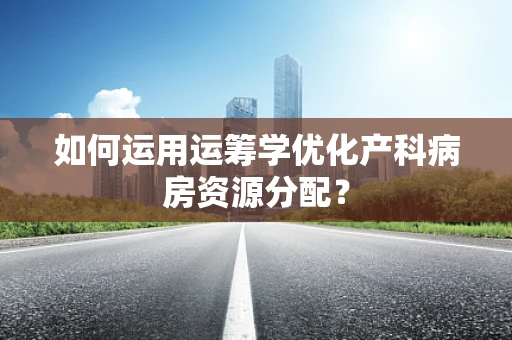 如何运用运筹学优化产科病房资源分配？