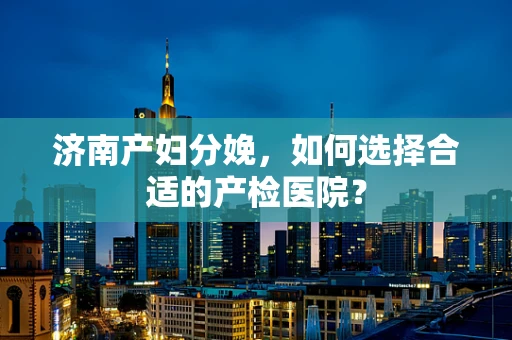 济南产妇分娩，如何选择合适的产检医院？