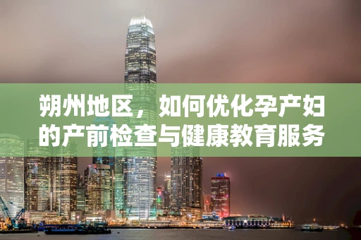 朔州地区，如何优化孕产妇的产前检查与健康教育服务？