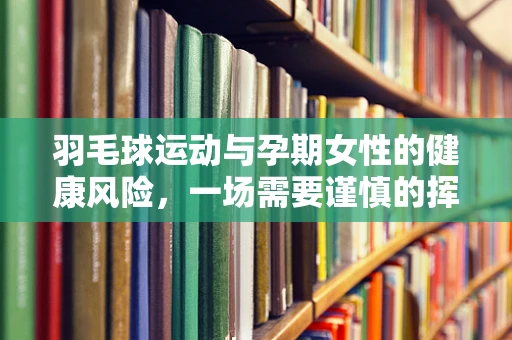 羽毛球运动与孕期女性的健康风险，一场需要谨慎的挥拍