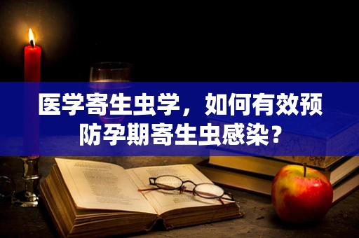 医学寄生虫学，如何有效预防孕期寄生虫感染？
