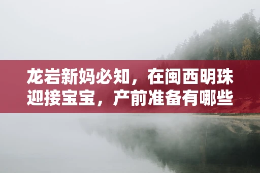 龙岩新妈必知，在闽西明珠迎接宝宝，产前准备有哪些龙之要素？