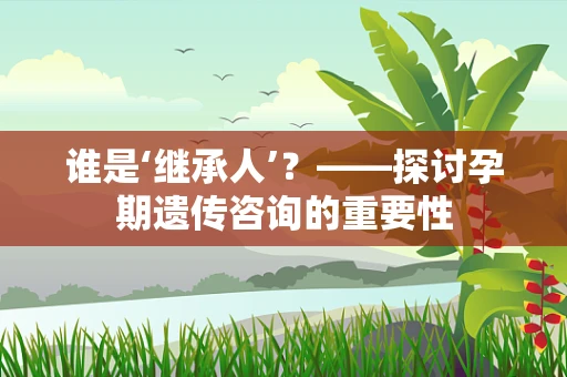 谁是‘继承人’？——探讨孕期遗传咨询的重要性