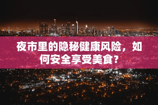 夜市里的隐秘健康风险，如何安全享受美食？