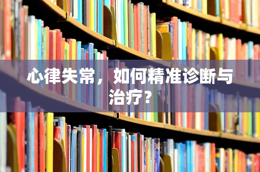心律失常，如何精准诊断与治疗？