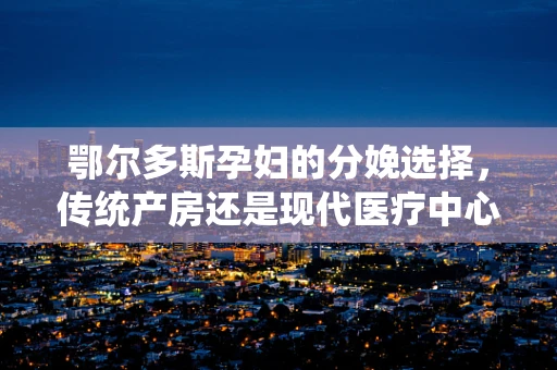 鄂尔多斯孕妇的分娩选择，传统产房还是现代医疗中心的优势？