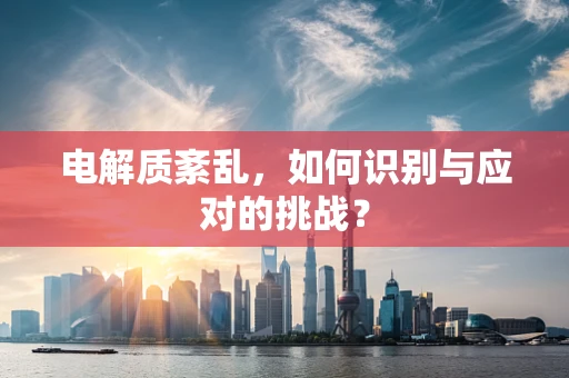电解质紊乱，如何识别与应对的挑战？