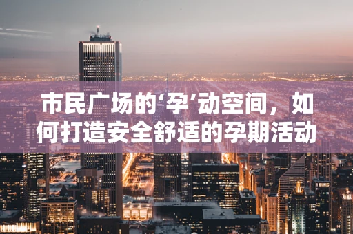 市民广场的‘孕’动空间，如何打造安全舒适的孕期活动环境？