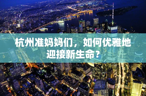 杭州准妈妈们，如何优雅地迎接新生命？