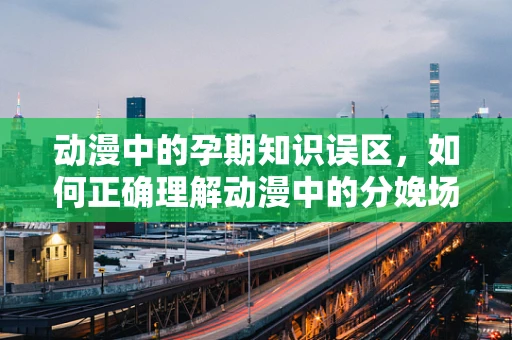 动漫中的孕期知识误区，如何正确理解动漫中的分娩场景？