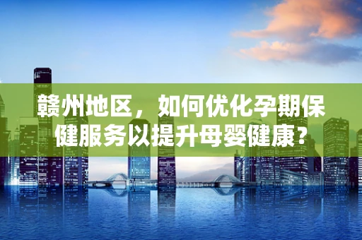 赣州地区，如何优化孕期保健服务以提升母婴健康？