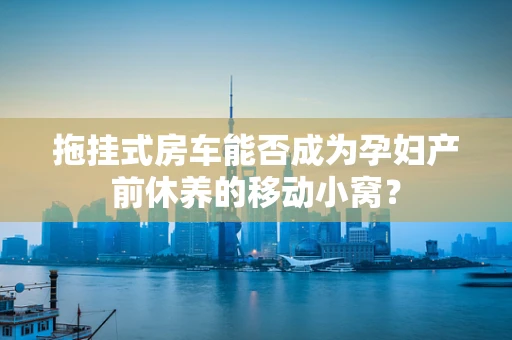 拖挂式房车能否成为孕妇产前休养的移动小窝？