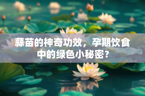 蒜苗的神奇功效，孕期饮食中的绿色小秘密？
