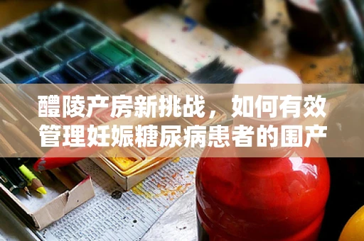 醴陵产房新挑战，如何有效管理妊娠糖尿病患者的围产期护理？