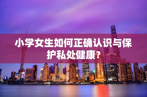 小学女生如何正确认识与保护私处健康？