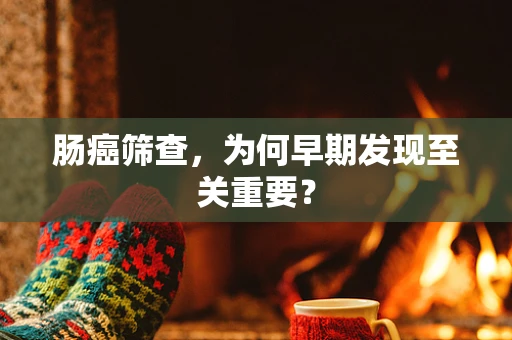肠癌筛查，为何早期发现至关重要？