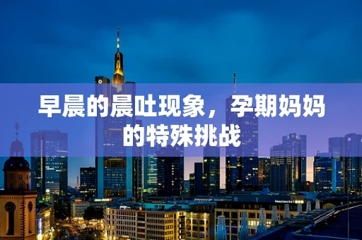 早晨的晨吐现象，孕期妈妈的特殊挑战