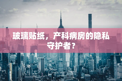 玻璃贴纸，产科病房的隐私守护者？