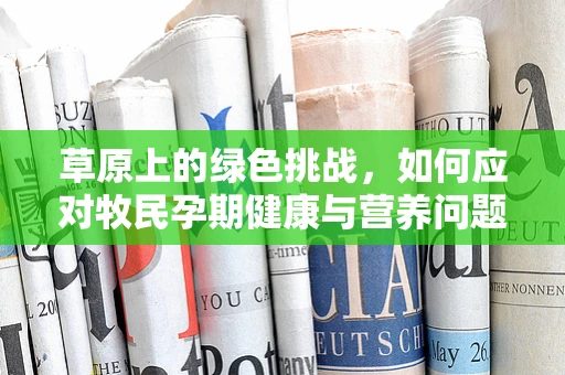 草原上的绿色挑战，如何应对牧民孕期健康与营养问题？