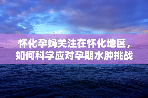怀化孕妈关注在怀化地区，如何科学应对孕期水肿挑战？