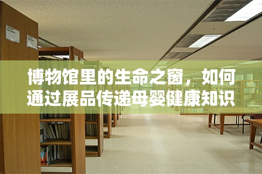 博物馆里的生命之窗，如何通过展品传递母婴健康知识？