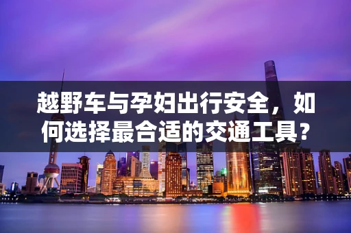 越野车与孕妇出行安全，如何选择最合适的交通工具？