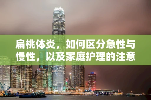 扁桃体炎，如何区分急性与慢性，以及家庭护理的注意事项？