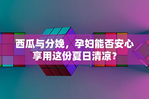 西瓜与分娩，孕妇能否安心享用这份夏日清凉？