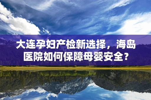 大连孕妇产检新选择，海岛医院如何保障母婴安全？