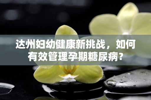 达州妇幼健康新挑战，如何有效管理孕期糖尿病？