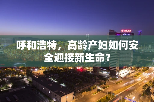 呼和浩特，高龄产妇如何安全迎接新生命？