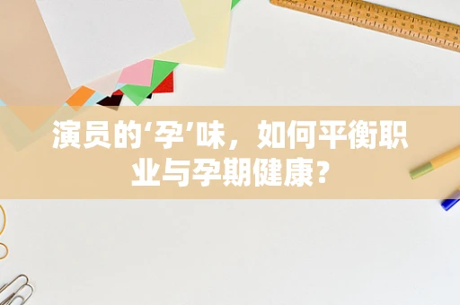 演员的‘孕’味，如何平衡职业与孕期健康？