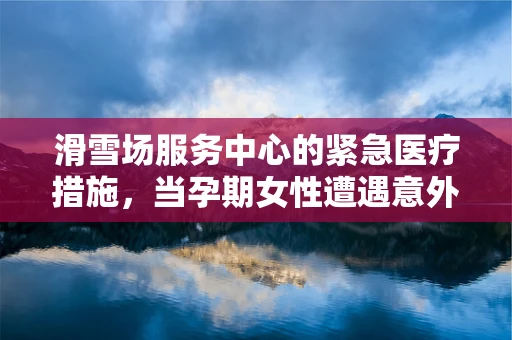 滑雪场服务中心的紧急医疗措施，当孕期女性遭遇意外时，应如何应对？