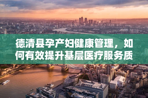 德清县孕产妇健康管理，如何有效提升基层医疗服务质量？