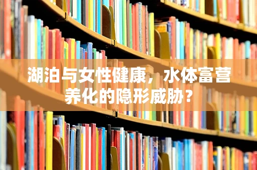 湖泊与女性健康，水体富营养化的隐形威胁？