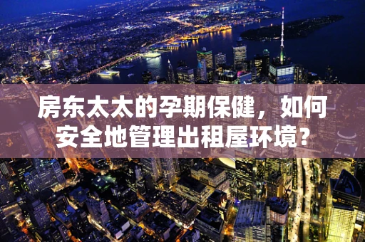 房东太太的孕期保健，如何安全地管理出租屋环境？