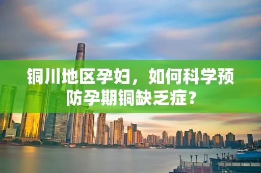 铜川地区孕妇，如何科学预防孕期铜缺乏症？