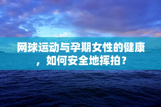网球运动与孕期女性的健康，如何安全地挥拍？