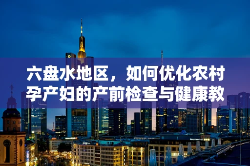 六盘水地区，如何优化农村孕产妇的产前检查与健康教育？