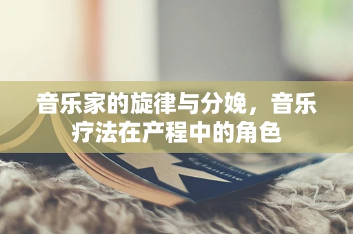 音乐家的旋律与分娩，音乐疗法在产程中的角色