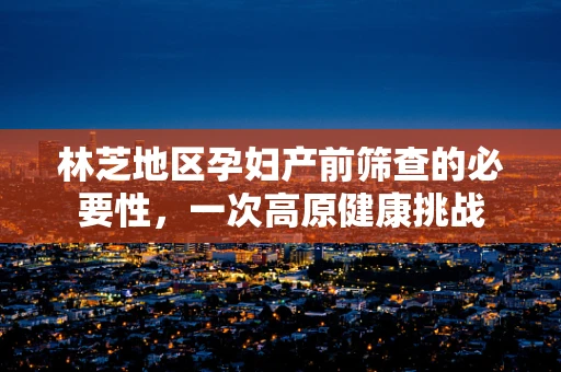 林芝地区孕妇产前筛查的必要性，一次高原健康挑战