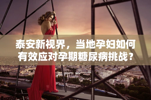 泰安新视界，当地孕妇如何有效应对孕期糖尿病挑战？