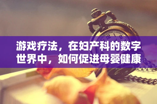 游戏疗法，在妇产科的数字世界中，如何促进母婴健康？