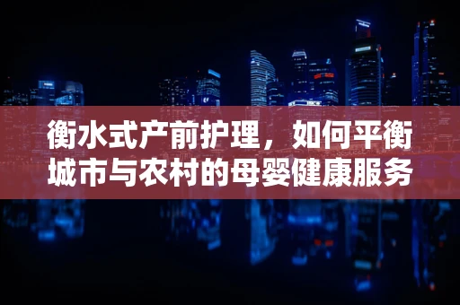 衡水式产前护理，如何平衡城市与农村的母婴健康服务？